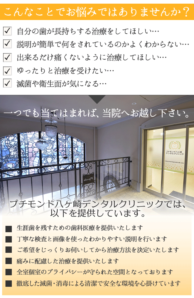 『スマホサイトを見た』　とお伝え下さい。
 
プチモンド八ヶ崎デンタルクリニック　
オリジナルの歯ブラシセットをプレゼントします！　

 
こんなお悩みはございませんか？
 
　自分の歯が長持ちする治療をしてほしい・・・
 
　説明が簡単で何をされているのかよくわからない・・・
 
　出来るだけ痛くないように治療してほしい・・・
 
　ゆったりと治療を受けたい・・・
 
　滅菌や衛生面が気になる・・・
 
 
一つでも当てはまれば、
プチモンド八ヶ崎デンタルクリニックへお越し下さい。
 